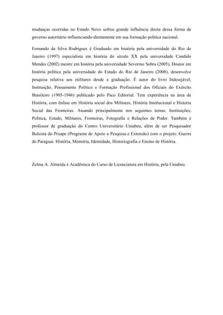 mudanças ocorridas no Estado Novo sofreu grande influência direta dessa forma de
governo autoritário influenciando diretamente em sua formação política nacional.
Fernando da Silva Rodrigues é Graduado em história pela universidade do Rio de
Janeiro (1997) especialista em história do século XX pela universidade Candido
Mendes (2002) mestre em história pela universidade Severino Sobra (2005), Doutor em
história política pela universidade do Estado do Rio de Janeiro (2008), desenvolve
pesquisa relativa aos militares desde a graduação. É autor do livro Indesejável;
Instituição, Pensamento Político e Formação Profissional dos Oficiais do Exército
Brasileiro (1905-1946) publicado pelo Paco Editorial. Tem experiência na área de
História, com ênfase em História social dos Militares, História Institucional e Historia
Social das Fronteiras. Atuando principalmente nos seguintes temas: Instituições,
Política, Estado, Militares, Fronteiras, Fotografia e Relações de Poder. Também é
professor de graduação do Centro Universitário Uniabeu, além de ser Pesquisador
Bolsista do Proape (Programa de Apoio a Pesquisa e Extensão) com o projeto: Guerra
do Paraguai: História, Memória, Identidade, Historiografia e Ensino de História.
Zelma A. Almeida é Acadêmica do Curso de Licenciatura em História, pela Uniabeu.
 