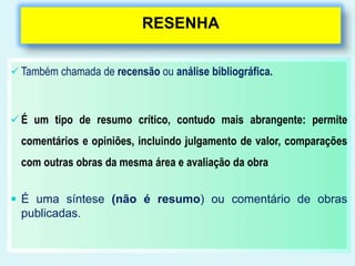 RESENHA 
 Também chamada de recensão ou análise bibliográfica. 
 É um tipo de resumo crítico, contudo mais abrangente: permite 
comentários e opiniões, incluindo julgamento de valor, comparações 
com outras obras da mesma área e avaliação da obra 
 É uma síntese (não é resumo) ou comentário de obras 
publicadas. 
