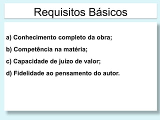 Requisitos Básicos 
a) Conhecimento completo da obra; 
b) Competência na matéria; 
c) Capacidade de juízo de valor; 
d) Fidelidade ao pensamento do autor. 
 