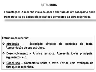ESTRUTURA 
Formatação: A resenha inicia-se com a abertura de um cabeçalho onde 
transcreve-se os dados bibliográficos completos da obra resenhada. 
Estrutura da resenha: 
 Introdução – Exposição sintética do conteúdo do texto. 
Apresentação de sua estrutura. 
 Desenvolvimento – Análise temática. Apresenta ideias principais, 
argumentos, etc. 
 Conclusão – Comentário sobre o texto. Faz-se uma avaliação da 
obra que se resenhou. 
 