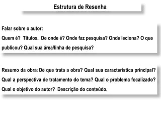 Estrutura de Resenha 
Falar sobre o autor: 
Quem é? Títulos. De onde é? Onde faz pesquisa? Onde leciona? O que 
publicou? Qual sua área/linha de pesquisa? 
Resumo da obra: De que trata a obra? Qual sua característica principal? 
Qual a perspectiva de tratamento do tema? Qual o problema focalizado? 
Qual o objetivo do autor? Descrição do conteúdo. 
 