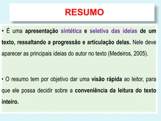 RESUMO 
• É uma apresentação sintética e seletiva das ideias de um 
texto, ressaltando a progressão e articulação delas. Nele deve 
aparecer as principais ideias do autor no texto (Medeiros, 2005). 
• O resumo tem por objetivo dar uma visão rápida ao leitor, para 
que ele possa decidir sobre a conveniência da leitura do texto 
inteiro. 
 