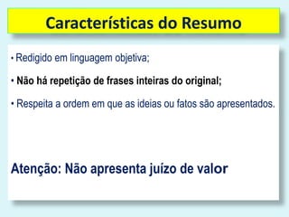 Características do Resumo 
• Redigido em linguagem objetiva; 
• Não há repetição de frases inteiras do original; 
• Respeita a ordem em que as ideias ou fatos são apresentados. 
Atenção: Não apresenta juízo de valor 
 