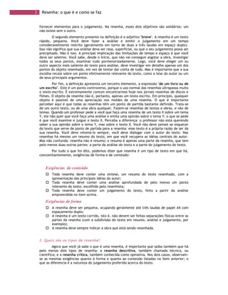 2 Resenha: o que é e como se faz
fornecer elementos para o julgamento. Na resenha, esses dois objetivos são solidários: um
não existe sem o outro.
O segundo elemento presente na definição é o adjetivo "breve". A resenha é um texto
rápido, pequeno. Você deve fazer a análise e emitir o julgamento em um tempo
consideravelmente restrito (geralmente em torno de duas a três laudas em espaço duplo).
Isso não significa que sua análise deva ser rasa, superficial, ou que o seu julgamento possa ser
precipitado. Não é isso. A principal implicação das limitações de tempo e espaço é que você
deve ser seletivo. Você sabe, desde o início, que não vai conseguir esgotar a obra, investigar
todos os seus pontos, examinar tudo pormenorizadamente. Logo, você deve eleger um ou
outro aspecto mais saliente do texto para análise, deve investigar em detalhe apenas um dos
pontos do objeto resenhado, em vez de tentar dar conta de tudo. Mas é importante que a sua
escolha recaia sobre um ponto efetivamente relevante do texto, como a tese do autor ou um
de seus principais argumentos.
Por fim, a definição apresenta um terceiro elemento, a expressão "de um livro ou de
um escrito". Este é um ponto controverso, porque o uso normal das resenhas ultrapassa muito
o texto escrito. É extremamente comum encontrarmos hoje nos jornais resenhas de discos e
filmes. O objeto da resenha não é, portanto, apenas um texto escrito. Em princípio, qualquer
objeto é passível de uma apreciação nos moldes de uma resenha. O que é importante
perceber aqui é que todas as resenhas têm um ponto de partida bastante definido. Trata-se
de um outro texto, ou de uma obra qualquer. Fazem-se resenhas de textos e obras, e não de
temas. Quando um professor pede a você que faça uma resenha de um texto X sobre um tema
Y, ele não quer que você faça uma análise e emita uma opinião sobre o tema Y; o que se pede
é que você examine e julgue o texto X. Perceba a diferença: o professor não está querendo
saber a sua opinião sobre o tema Y, mas sobre o texto X. Você não deve jamais se esquecer
do texto que serve de ponto de partida para a resenha: esse texto é a própria razão de ser da
sua resenha. Você deve retomá-lo sempre, você deve dialogar com o autor do texto. Nas
resenhas há mesmo um resumo do texto, em que você recupera as idéias centrais do autor.
Mas não confunda: resenha não é resumo; o resumo é apenas uma parte da resenha, que tem
pelo menos duas outras partes: a parte da análise do texto e a parte do julgamento do texto.
Por tudo o que foi dito, podemos dizer que resenha é um tipo de texto em que há,
concomitantemente, exigências de forma e de conteúdo:
Exigências de conteúdo
Toda resenha deve conter uma síntese, um resumo do texto resenhado, com a
apresentação das principais idéias do autor;
Toda resenha deve conter uma análise aprofundada de pelo menos um ponto
relevante do texto, escolhido pelo resenhista;
Toda resenha deve conter um julgamento do texto, feito a partir da análise
empreendida no item acima.
Exigências de forma
A resenha deve ser pequena, ocupando geralmente até três laudas de papel A4 com
espaçamento duplo;
A resenha é um texto corrido, isto é, não devem ser feitas separações físicas entre as
partes da resenha (com a subdivisão do texto em resumo, análise e julgamento, por
exemplo);
A resenha deve sempre indicar a obra que está sendo resenhada.
2. Quais são os tipos de resenha?
Agora que você já sabe o que é uma resenha, é importante que saiba também que há
pelo menos dois tipos de resenha: a resenha descritiva, também chamada técnica, ou
científica; e a resenha crítica, também conhecida como opinativa. Nos dois casos, observam-
se as mesmas exigências quanto à forma e quanto ao conteúdo listadas no item anterior; o
que as diferencia é a natureza do julgamento proferido acerca do texto.
 