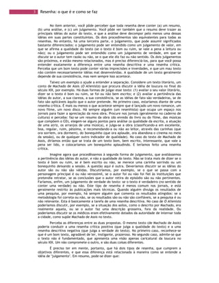 3 Resenha: o que é e como se faz
No item anterior, você pôde perceber que toda resenha deve conter (a) um resumo,
(b) uma análise, e (c) um julgamento. Você pôde ver também que o resumo deve trazer as
principais idéias do autor do texto, e que a análise deve decompor pelo menos uma dessas
idéias em suas partes constituintes. Os dois procedimentos são equivalentes para todas as
resenhas. No entanto, há uma terceira parte, o julgamento, que pode assumir significados
bastante diferenciados: o julgamento pode ser entendido como um julgamento de valor, em
que se afirma a qualidade do texto (se o texto é bom ou ruim, se vale a pena a leitura ou
não); ou o julgamento pode ser entendido como um julgamento de verdade, em que se
discute se o autor tem razão ou não, se o que ele diz faz ou não sentido. Os dois julgamentos
são próximos, e estão mesmo relacionados, mas é preciso diferenciá-los, para que você possa
entender exatamente a diferença entre uma resenha descritiva e uma resenha crítica.
Perceba que um bom texto pode conter várias imprecisões e inverdades, e que um mau texto
não contém necessariamente idéias mal desenvolvidas. A qualidade de um texto geralmente
depende de sua consistência, mas nem sempre isso acontece.
Talvez um exemplo o ajude a entender a separação. Considere um texto literário, um
conto de Machado de Assis (O Alienista) que procura discutir a idéia de loucura no final do
século XIX, por exemplo. Há duas formas de julgar esse texto: (1) avaliar o seu valor literário,
dizer se o texto é bom ou ruim, se foi ou não bem escrito; e (2) avaliar a pertinência das
idéias do autor, a sua clareza, a sua consistência, se as idéias de fato são verdadeiras, se de
fato são aplicáveis àquilo que o autor pretende. No primeiro caso, estaríamos diante de uma
resenha crítica. É mais ou menos o que acontece sempre que é lançado um novo romance, um
novo filme, um novo disco. Há sempre alguém (um resenhista) que ocupa um espaço nos
jornais para fazer a apreciação da nova obra. Procure nos jornais (geralmente no caderno de
cultura) e perceba: faz-se um resumo da obra (do enredo do livro ou do filme, das músicas
que compõem o CD), elegem-se alguns pontos para análise (a qualidade da escrita, a atuação
de uma atriz, os arranjos de uma música), e julga-se a obra (classificando-a em excelente,
boa, regular, ruim, péssima, e recomendando-a ou não ao leitor, através das carinhas (que
ora sorriem, ora dormem), do bonequinho (que ora aplaude, ora abandona o cinema no meio
da sessão), ou de qualquer outro indicador de qualidade). No caso do texto de Machado de
Assis, diríamos então que se trata de um texto bom, bem escrito, interessante, que vale a
pena ser lido, e colocaríamos um bonequinho aplaudindo. E teríamos feito uma resenha
crítica.
Imagine agora que procedêssemos à segunda forma de julgamento, que avaliássemos
a pertinência das idéias do autor, e não a qualidade do texto. Não se trata mais de dizer se o
texto é bom ou ruim, se é bem escrito ou não, se merece uma carinha sorrindo ou um
bonequinho deixando a sessão. A questão aqui é outra. Deveríamos discutir se as idéias do
autor são ou não são válidas. Discutiríamos, por exemplo, se o que se passa com a
personagem principal é ou não verossímil, se o autor foi ou não foi fiel às instituições que
pretendia retratar, se as conclusões que o autor retira do episódio são ou não pertinentes.
Faríamos, enfim, um julgamento de verdade do texto: se o texto é verdadeiro (no sentido de
conter uma verdade) ou não. Este tipo de resenha é menos comum nos jornais, e está
geralmente restrito às publicações mais técnicas. Quando alguém divulga os resultados de
uma pesquisa, por exemplo, há sempre alguém que comenta os resultados atingidos: se a
metodologia foi correta ou não, se os resultados são ou não são confiáveis, se a pesquisa é ou
não relevante. Esta é basicamente a tarefa de uma resenha descritiva. No caso de O Alienista
poderíamos discutir, por exemplo, se a situação dos asilos, como o descrito por Machado, era
realmente aquela, ou se o autor faz uma descrição grosseira, fora da realidade. Ou
poderíamos discutir se os médicos eram efetivamente dotados da autoridade de internar toda
a cidade, como supõe Machado de Assis no texto.
Perceba as diferenças entre as duas propostas. O mesmo texto (de Machado de Assis)
poderia conduzir a uma resenha crítica positiva (que julga a qualidade do texto) e a uma
resenha descritiva negativa (que julga a verdade do texto). No primeiro caso, reconhece-se
que é um bom texto, agradável de ler, instigante, prazeroso. No segundo caso, admite-se que
o texto não é fundamentado, que apresenta uma visão apenas caricatural da loucura no
século XIX. Um não compromete o outro, e são duas coisas diferentes.
É preciso ter em mente, portanto, que há dois tipos de resenha, que cumprem a
objetivos diferentes, e que essa diferença está relacionada à maneira como se entende a
idéia de "julgamento". Em resumo, pode-se dizer que:
 