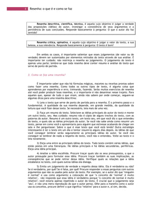 4 Resenha: o que é e como se faz
Resenha descritiva, científica, técnica, é aquela cujo objetivo é julgar a verdade
das proposições (idéias) do autor, investigar a consistência de seus argumentos e a
pertinência de suas conclusões. Responde basicamente à pergunta: O que o autor diz faz
sentido?
Resenha crítica, opinativa, é aquela cujo objetivo é julgar o valor do texto, a sua
beleza, a sua relevância. Responde basicamente à pergunta: O texto é bom?
Em ambos os casos, é importante salientar que esses julgamentos (de valor ou de
verdade) devem ser sustentados por elementos retirados do texto através de sua análise. É
importante ter cuidado: não restrinja a resenha ao julgamento. O julgamento do texto é
apenas uma parte; lembre-se que toda resenha deve conter resumo e análise do texto que
serve de ponto de partida.
3. Como se faz uma resenha?
É importante saber que não há fórmulas mágicas, macetes ou receitas prontas sobre
como fazer uma resenha. Como todos os outros tipos de texto, é alguma coisa que
aprendemos por experiência e erro, treinando, fazendo. Serão muitos exercícios de resenha
até você poder produzir boas resenhas, e o importante é não desanimar nesse trajeto. Para
aqueles que, apesar de tudo o que viram, ainda não sabem por onde começar, seguem-se
algumas dicas para uma resenha descritiva:
1) Leia o texto que serve de ponto de partida para a resenha. É o primeiro passo e o
fundamental. A qualidade da sua resenha depende, em grande medida, da qualidade da
leitura que você fizer desse texto. Se necessário, leia mais de uma vez.
2) Faça um resumo do texto. Selecione as idéias principais do autor do texto e monte
um outro texto, seu. Mas cuidado: resumo não é cópia de alguns trechos do texto, com as
palavras do autor. Resumo é um outro texto, um texto seu, em que você diz o que entendeu
do texto, e quais são as idéias principais do autor. Se você não sabe ainda como resumir um
texto, pense em como você o apresentaria para alguém que estivesse acabando de chegar em
sala e lhe perguntasse: Sobre o que é esse texto que você está lendo? Outra estratégia
interessante é ler o texto em um dia e tentar resumi-lo alguns dias depois. As idéias de que
você conseguir lembrar serão seguramente as principais idéias do autor. Se você não
conseguir se lembrar de nada a respeito do texto, você não o entendeu. Volte ao texto e o
leia novamente.
3) Eleja uma entre as principais idéias do texto. Todo texto contém várias idéias, que
estão postas em uma hierarquia. Há idéias principais e há idéias secundárias, periféricas.
Eleja uma idéia principal.
4) Analise a idéia escolhida. Procure traçar quais são os seus pressupostos, o que o
autor pressupõe para formular essa idéia. Procure traçar também as suas implicações, as
conseqüências que se pode retirar dessa idéia. Verifique quais as relações que a idéia
estabelece no texto, com quais outras idéias ela dialoga.
5) Emita um julgamento de verdade a respeito dessa idéia. Ela é verdadeira ou não?
Se é verdadeira, por quê? Se é falsa, por quê? Procure responder a essas perguntas com outros
argumentos que não os usados pelo autor do texto. Por exemplo, se o autor diz que "ninguém
é normal" e usa como argumento a colocação de que "o conceito de "normal" é muito
relativo", não responda que essa idéia é verdadeira porque "o conceito de normal é muito
relativo"; você estaria apenas repetindo o autor do texto. É crucial que o julgamento seja
"seu", e não uma mera reprodução do que o autor pensa. Olhe para a maneira como o autor
usa os conceitos, procure definir o que significa "relativo" para o autor e, aí sim, decida.
 