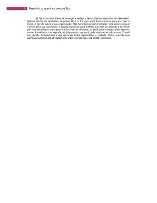 5 Resenha: o que é e como se faz
6) Faça tudo isso antes de começar a redigir o texto. Use um rascunho, se necessário.
Apenas depois de resolvidos os passos de 1 a 5 é que você estará pronto para escrever o
texto, e decidir sobre a sua organização. Não há ordem predeterminada: você pode começar
o texto pela sua conclusão, e depois explicá-la para o leitor (através da análise) e terminar
por uma apreciação mais genérica do texto (o resumo); ou você pode começar pelo resumo,
passar à análise e, em seguida, ao julgamento; ou você pode misturar as três coisas. É você
que decide. O importante é que seu texto tenha organização, e unidade. Enfim, que não seja
apenas um amontoado de parágrafos sobre o texto que está sendo resenhado.
 