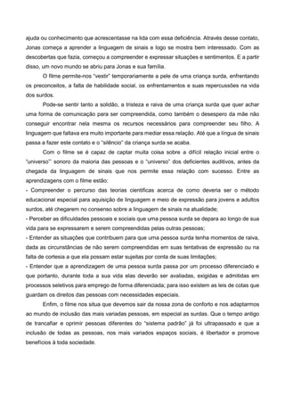 ajuda ou conhecimento que acrescentasse na lida com essa deficiência. Através desse contato,
Jonas começa a aprender a linguagem de sinais e logo se mostra bem interessado. Com as
descobertas que fazia, começou a compreender e expressar situações e sentimentos. E a partir
disso, um novo mundo se abriu para Jonas e sua família.
O filme permite-nos “vestir” temporariamente a pele de uma criança surda, enfrentando
os preconceitos, a falta de habilidade social, os enfrentamentos e suas repercussões na vida
dos surdos.
Pode-se sentir tanto a solidão, a tristeza e raiva de uma criança surda que quer achar
uma forma de comunicação para ser compreendida, como também o desespero da mãe não
conseguir encontrar nela mesma os recursos necessários para compreender seu filho. A
linguagem que faltava era muito importante para mediar essa relação. Até que a língua de sinais
passa a fazer este contato e o “silêncio” da criança surda se acaba.
Com o filme se é capaz de captar muita coisa sobre a difícil relação inicial entre o
“universo”’ sonoro da maioria das pessoas e o “universo” dos deficientes auditivos, antes da
chegada da linguagem de sinais que nos permite essa relação com sucesso. Entre as
aprendizagens com o filme estão:
- Compreender o percurso das teorias cientificas acerca de como deveria ser o método
educacional especial para aquisição de linguagem e meio de expressão para jovens e adultos
surdos, até chegarem no consenso sobre a linguagem de sinais na atualidade;
- Perceber as dificuldades pessoais e sociais que uma pessoa surda se depara ao longo de sua
vida para se expressarem e serem compreendidas pelas outras pessoas;
- Entender as situações que contribuem para que uma pessoa surda tenha momentos de raiva,
dada as circunstâncias de não serem compreendidas em suas tentativas de expressão ou na
falta de cortesia a que ela possam estar sujeitas por conta de suas limitações;
- Entender que a aprendizagem de uma pessoa surda passa por um processo diferenciado e
que portanto, durante toda a sua vida elas deverão ser avaliadas, exigidas e admitidas em
processos seletivos para emprego de forma diferenciada; para isso existem as leis de cotas que
guardam os direitos das pessoas com necessidades especiais.
Enfim, o filme nos situa que devemos sair da nossa zona de conforto e nos adaptarmos
ao mundo de inclusão das mais variadas pessoas, em especial as surdas. Que o tempo antigo
de trancafiar e oprimir pessoas diferentes do “sistema padrão” já foi ultrapassado e que a
inclusão de todas as pessoas, nos mais variados espaços sociais, é libertador e promove
benefícios à toda sociedade.
 