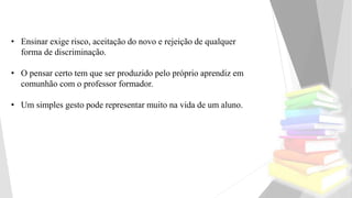 • Ensinar exige risco, aceitação do novo e rejeição de qualquer
forma de discriminação.
• O pensar certo tem que ser produzido pelo próprio aprendiz em
comunhão com o professor formador.
• Um simples gesto pode representar muito na vida de um aluno.
 