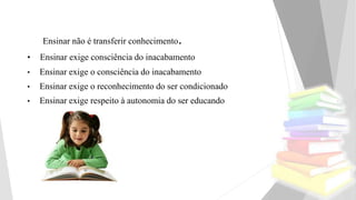 Ensinar não é transferir conhecimento.
• Ensinar exige consciência do inacabamento
• Ensinar exige o consciência do inacabamento
• Ensinar exige o reconhecimento do ser condicionado
• Ensinar exige respeito à autonomia do ser educando
 
