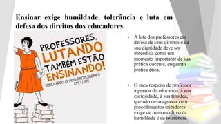 Ensinar exige humildade, tolerância e luta em
defesa dos direitos dos educadores.
• A luta dos professores em
defesa de seus direitos e de
sua dignidade deve ser
entendida como um
momento importante de sua
prática docente, enquanto
prática ética.
• O meu respeito de professor
à pessoa do educando, à sua
curiosidade, à sua timidez,
que não devo agravar com
procedimentos inibidores
exige de mim o cultivo da
humildade e da tolerância.
 