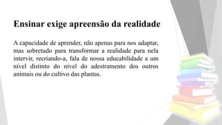 Ensinar exige apreensão da realidade
A capacidade de aprender, não apenas para nos adaptar,
mas sobretudo para transformar a realidade para nela
intervir, recriando-a, fala de nossa educabilidade a um
nível distinto do nível do adestramento dos outros
animais ou do cultivo das plantas.
 