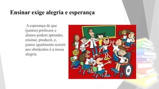 Ensinar exige alegria e esperança
A esperança de que
(juntos) professor e
alunos podem aprender,
ensinar, produzir, e,
juntos igualmente resistir
aos obstáculos é a nossa
alegria.
 