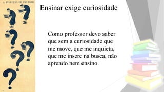 Ensinar exige curiosidade
Como professor devo saber
que sem a curiosidade que
me move, que me inquieta,
que me insere na busca, não
aprendo nem ensino.
 