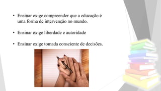 • Ensinar exige compreender que a educação é
uma forma de intervenção no mundo.
• Ensinar exige liberdade e autoridade
• Ensinar exige tomada consciente de decisões.
 