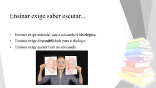 Ensinar exige saber escutar...
• Ensinar exige entender que a educação é ideológica.
• Ensinar exige disponibilidade para o dialogo.
• Ensinar exige querer bem ao educando.
 