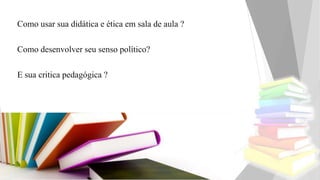 Como usar sua didática e ética em sala de aula ?
Como desenvolver seu senso político?
E sua critica pedagógica ?
 