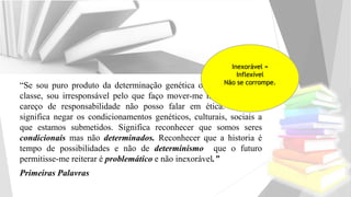 “Se sou puro produto da determinação genética ou cultural ou de
classe, sou irresponsável pelo que faço mover-me no mundo e se
careço de responsabilidade não posso falar em ética. Isso não
significa negar os condicionamentos genéticos, culturais, sociais a
que estamos submetidos. Significa reconhecer que somos seres
condicionais mas não determinados. Reconhecer que a historia é
tempo de possibilidades e não de determinismo que o futuro
permitisse-me reiterar é problemático e não inexorável.”
Primeiras Palavras
Inexorável =
Inflexível
Não se corrompe.
 