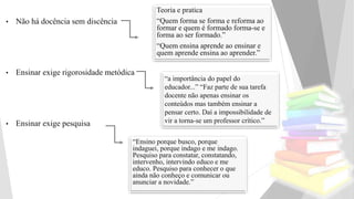 • Não há docência sem discência
• Ensinar exige rigorosidade metódica
• Ensinar exige pesquisa
Teoria e pratica
“Quem forma se forma e reforma ao
formar e quem é formado forma-se e
forma ao ser formado.”
“Quem ensina aprende ao ensinar e
quem aprende ensina ao aprender.”
“a importância do papel do
educador...” “Faz parte de sua tarefa
docente não apenas ensinar os
conteúdos mas também ensinar a
pensar certo. Daí a impossibilidade de
vir a torna-se um professor crítico.”
“Ensino porque busco, porque
indaguei, porque indago e me indago.
Pesquiso para constatar, constatando,
intervenho, intervindo educo e me
educo. Pesquiso para conhecer o que
ainda não conheço e comunicar ou
anunciar a novidade.”
 