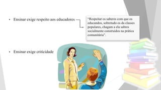 • Ensinar exige respeito aos educadores
• Ensinar exige criticidade
“Respeitar os saberes com que os
educandos, sobretudo os da classes
populares, chagam a ela sabres
socialmente construídos na prática
comunitária”.
 