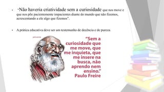 • “Não haveria criatividade sem a curiosidade que nos move e
que nos põe pacientemente impacientes diante do mundo que não fizemos,
acrescentando a ele algo que fizemos”.
• A prática educativa deve ser um testemunho de decência e de pureza.
 