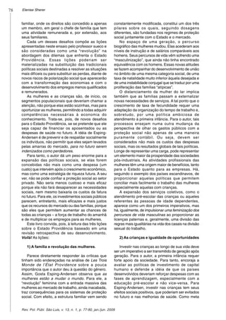 78
Rev. Pol. Públ. São Luis, v. 13, n. 1, p. 77-80, jan./jun. 2009
Elenise Sherer
familiar, onde os direitos são concedido a apenas
um membro, em geral o chefe de família que tem
uma atividade remunerada e, por extensão, aos
seus familiares.
Cada um desses desafios compõe as lições
apresentadas neste ensaio pelo professor sueco e
são consideradas como uma “revolução” na
abordagem dos dilemas que enfrenta o Estado
Providência. Essas lições poderiam ser
materializadas na substituição das tradicionais
políticas sociais destinadas a resolver as situações
mais difíceis ou para substituir as perdas, diante de
novos riscos de polarização social que aparecerão
com a transformação das economias e com o
desenvolvimento dos empregos menos qualificados
e remunerados.
As mulheres e as crianças são, de início, os
segmentos populacionais que deveriam chamar a
atenção, não porque elas estão sozinhas, mas para
oportunizar as mulheres, permitindo a todas adquirir
competências necessárias à economia do
conhecimento. Trata-se, pois, de novos desafios
para o Estado Providência, se se pretende que ele
seja capaz de financiar os aposentados ou as
despesas de saúde no futuro. A idéia de Esping-
Andersen é de prevenir e de respaldar socialmente
os indivíduos, não permitir que eles sejam levados
pelas amarras do mercado, para no futuro serem
indenizados como perdedores.
Para tanto, o autor dá um peso enorme para a
expansão das políticas sociais, se elas forem
concebidas não mais como uma despesa (um
custo) que intervém após o crescimento econômico,
mas como uma estratégia de riqueza futura. A seu
ver, não se pode confiar a proteção social ao setor
privado. Não seria menos custoso e mais eficaz
porque ela não fará desaparecer as necessidades
sociais, nem mesmo baixaria os custos da fatura
no futuro. Para ele, os investimentos sociais públicos
parecem, entretanto, mais eficazes e mais justos
que os recursos do mercado ou das famílias, porque
são eles que permitem aumentar as chances de
todas as crianças – a força de trabalho do amanhã
e de multiplicar os empregos para as mulheres.
Este livro convida, pois, à leitura das três lições
sobre o Estado Providência baseado em uma
revisão retrospectiva de seu desenvolvimento.
Voilá! As lições:
1) A família e revolução das mulheres.
Parece diretamente responder às críticas que
tinham sido endereçadas na análise de Les Trois
Monde de l’État Providence sobre a pouca
importância que o autor deu à questão do gênero.
Assim, Gosta Esping-Andersen observa que as
mulheres estão a mudar o mundo. Para ele, a
“revolução” feminina com a entrada massiva das
mulheres ao mercado de trabalho, ainda inacabada,
traz consequências para os sistemas de proteção
social. Com efeito, a estrutura familiar vem sendo
constantemente modificada, constitui um dos três
pilares sobre os quais, seguindo dosagens
diferentes, são fundadas nos regimes de proteção
social juntamente com o Estado e o mercado.
No espaço de uma geração, o percurso
biográfico das mulheres mudou. Elas acederam aos
níveis de instrução e de salários comparáveis aos
homens. Seus percursos de vida vêm sofrendo uma
“masculinização”, que ainda não tinha encontrado
equivalência com os homens. Essas novas atitudes
se fazem acompanhar do desenvolvimento de união
no âmbito de uma mesma categoria social, de uma
taxa de natalidade muito inferior àquela desejada e
de uma instabilidade conjugal que se traduz por uma
proliferação das famílias “atípicas”.
O distanciamento da mulher do lar implica
também que as famílias passam a externalizar
novas necessidades de serviços. A tal ponto que o
crescimento de taxa de fecundidade requer uma
adaptação da organização do tempo de trabalho e,
sobretudo, por uma política ambiciosa de
atendimento à primeira infância. Para o autor, tais
processos ensejam numa outra mudança da
perspectiva de olhar os gastos públicos com a
proteção social não apenas de uma maneira
puramente contábil. Ou seja, devem ser
considerados não mais os custos das despesas
sociais, mas os resultados globais de tais políticas.
Longe de representar uma carga, pode representar
um elemento maior da prosperidade das sociedades
pós-industriais. As atividades profissionais das
mulheres têm uma origem maior de benefícios, tanto
para o Estado quanto para as empresas. Há,
seguindo o exemplo dos países escandinavos, de
proporcionar aquelas políticas que permitem
conciliar mais facilmente o trabalho das mulheres
especialmente aquelas com crianças.
A expansão dos serviços coletivos, como o
atendimento pré-escolar das crianças ou aqueles
referentes às pessoas de idade dependentes,
aparece como um dos primeiros imperativos, mas
há, igualmente, de impulsionar uma feminização dos
percursos de vida masculinas ao proporcionar as
licenças paternas e, geralmente, uma divisão das
regras mais igualitárias na vida dos casais na divisão
sexual do trabalho.
2) As crianças e igualdade de oportunidades
Investir nas crianças ao longo de sua vida deve
ser um imperativo a ser transmitido de geração após
geração. Para o autor, a primeira infância requer
forte apoio da sociedade. Para tanto, encoraja a
avaliar as políticas de investimento de capital
humano e defende a idéia de que os países
desenvolvidos deveriam reforçar despesas com as
fases de aprendizagem, especialmente com a
educação pré-escolar e não vice-versa. Para
Esping-Andersen, investir nas crianças tem seus
efeitos sociais positivos, que poderiam ser evitados
no futuro e nas melhorias de saúde. Como meta
 