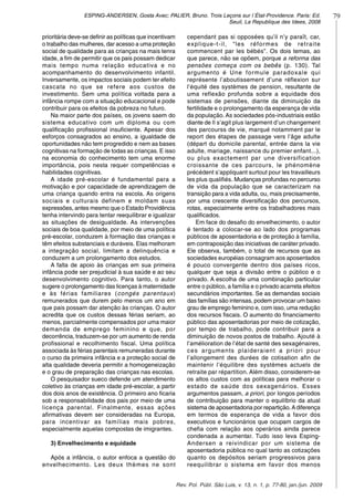 79ESPING-ANDERSEN, Gosta Avec; PALIER, Bruno. Trois Leçons sur l´État-Providence. Paris: Ed.
Seuil, La Republique des Idees, 2008
Rev. Pol. Públ. São Luis, v. 13, n. 1, p. 77-80, jan./jun. 2009
prioritária deve-se definir as políticas que incentivam
o trabalho das mulheres, dar acesso a uma proteção
social de qualidade para as crianças na mais tenra
idade, a fim de permitir que os pais possam dedicar
mais tempo numa relação educativa e no
acompanhamento do desenvolvimento infantil.
Inversamente, os impactos sociais podem ter efeito
cascata no que se refere aos custos de
investimento. Sem uma política voltada para a
infância rompe com a situação educacional e pode
contribuir para os efeitos da pobreza no futuro.
Na maior parte dos países, os jovens saem do
sistema educativo com um diploma ou com
qualificação profissional insuficiente. Apesar dos
esforços consagrados ao ensino, a igualdade de
oportunidades não tem progredido e nem as bases
cognitivas na formação de todas as crianças. E isso
na economia do conhecimento tem uma enorme
importância, pois nesta requer competências e
habilidades cognitivas.
A idade pré-escolar é fundamental para a
motivação e por capacidade de aprendizagem de
uma criança quando entra na escola. As origens
sociais e culturais definem e moldam suas
expressões, antes mesmo que o Estado Providência
tenha intervindo para tentar reequilibrar e igualizar
as situações de desigualdade. As intervenções
sociais de boa qualidade, por meio de uma política
pré-escolar, conduzem à formação das crianças e
têm efeitos substanciais e duráveis. Elas melhoram
a integração social, limitam a delinquência e
conduzem a um prolongamento dos estudos.
A falta de apoio às crianças em sua primeira
infância pode ser prejudicial à sua saúde e ao seu
desenvolvimento cognitivo. Para tanto, o autor
sugere o prolongamento das licenças à maternidade
e às férias familiares (congés parentaux)
remunerados que durem pelo menos um ano em
que pais possam dar atenção às crianças. O autor
acredita que os custos dessas férias seriam, ao
menos, parcialmente compensados por uma maior
demanda de emprego feminino e que, por
decorrência, traduzem-se por um aumento de renda
profissional e recolhimento fiscal. Uma política
associada às férias parentais remuneradas durante
o curso da primeira infância e a proteção social de
alta qualidade deveria permitir a homogeneização
e o grau de preparação das crianças nas escolas.
O pesquisador sueco defende um atendimento
coletivo às crianças em idade pré-escolar, a partir
dos dois anos de existência. O primeiro ano ficaria
sob a responsabilidade dos pais por meio de uma
licença parental. Finalmente, essas ações
afirmativas devem ser consideradas na Europa,
para incentivar as famílias mais pobres,
especialmente aquelas compostas de imigrantes.
3) Envelhecimento e equidade
Após a infância, o autor enfoca a questão do
envelhecimento. Les deux thèmes ne sont
cependant pas si opposées qu’il n’y paraît, car,
explique-t-il, “les réformes de retraite
commencent par les bébés”. Os dois temas, ao
que parece, não se opõem, porque a reforma das
pensões começa com os bebês (p. 130). Tal
argumento é Une formule paradoxale qui
représente l’aboutissement d’une réflexion sur
l’équité des systèmes de pension, resultante de
uma reflexão profunda sobre a equidade dos
sistemas de pensões, diante da diminuição da
fertilidade e o prolongamento da esperança de vida
da população. As sociedades pós-industriais estão
diante de Il s’agit plus largement d’un changement
des parcourss de vie, marqué notamment par le
report des étapes de passage vers l’âge adulte
(départ du domicile parental, entrée dans la vie
adulte, mariage, naissance du premier enfant...),
ou plus exactement par une diversification
croissante de ces parcours, le phénomène
précédent s’appliquant surtout pour les travailleurs
les plus qualifiés. Mudanças profundas no percurso
de vida da população que se caracterizam na
transição para a vida adulta, ou, mais precisamente,
por uma crescente diversificação dos percursos,
rotas, especialmente entre os trabalhadores mais
qualificados.
Em face do desafio do envelhecimento, o autor
é tentado a colocar-se ao lado dos programas
públicos de aposentadoria e de proteção à família,
em contraposição das iniciativas de caráter privado.
Ele observa, também, o total de recursos que as
sociedades européias consagram aos aposentados
é pouco convergente dentro dos países ricos,
qualquer que seja a divisão entre o público e o
privado. A escolha de uma combinação particular
entre o público, a família e o privado acarreta efeitos
secundários importantes. Se as demandas sociais
das famílias são intensas, podem provocar um baixo
grau de emprego feminino e, com isso, uma redução
dos recursos fiscais. O aumento do financiamento
público das aposentadorias por meio de cotização,
por tempo de trabalho, pode contribuir para a
diminuição de novos postos de trabalho. Ajouté à
l’amélioration de l’état de santé des sexagénaires,
ces arguments plaideraient a priori pour
l’allongement des durées de cotisation afin de
maintenir l’équilibre des systèmes actuels de
retraite par répartition. Além disso, considerem-se
os altos custos com as políticas para melhorar o
estado de saúde dos sexagenários. Esses
argumentos passam, a priori, por longos períodos
de contribuição para manter o equilíbrio da atual
sistema de aposentadoria por repartição.Adiferença
em termos de esperança de vida a favor dos
executivos e funcionários que ocupam cargos de
chefia com relação aos operários ainda parece
condenada a aumentar. Tudo isso leva Esping-
Andersen a reivindicar por um sistema de
aposentadoria pública no qual tanto as cotizações
quanto os depósitos seriam progressivos para
reequilibrar o sistema em favor dos menos
 
