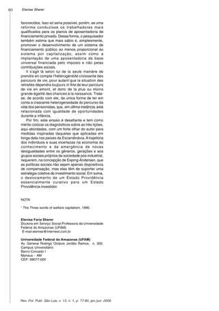 80 Elenise Sherer
Rev. Pol. Públ. São Luis, v. 13, n. 1, p. 77-80, jan./jun. 2009
favorecidos. Isso só seria possível, porém, se uma
reforma conduzisse os trabalhadores mais
qualificados para os planos de aposentadoria de
financiamento privado. Dessa forma, o pesquisador
também estima que mais sábio é, simplesmente,
promover o desenvolvimento de um sistema de
financiamento público ao menos proporcional ao
sistema por capitalização, assim como a
implantação de uma aposentadoria de base
universal financiada pelo imposto e não pelas
contribuições sociais.
Il s’agit là selon lui de la seule manière de
prendre en compte l’hétérogénéité croissante des
parcours de vie, pour autant que la situation des
retraités dépendra toujours in fine de leur parcours
de vie en amont, et donc de la plus ou moins
grande égalité des chances à la naissance. Trata-
se, de acordo com ele, da única forma de ter em
conta a crescente heterogeneidade do percurso da
vida dos pensionistas, que, em última instância, está
relacionada com igualdade de oportunidades
durante a infância.
Por fim, este ensaio é desafiante e tem como
mérito colocar os diagnósticos sobre as três lições,
aqui abordadas, com um forte olhar do autor para
medidas inspiradas daquelas que aplicadas em
longa data nos países da Escandinávia. Atrajetória
dos indivíduos e suas incertezas na economia do
conhecimento e da emergência de novas
desigualdades entre os gêneros, gerações e aos
grupos sociais próprios da sociedade pós-industrial,
requerem, na concepção de Esping-Andersen, que
as políticas sociais não sejam apenas dispositivos
de compensação, mas elas têm de suportar uma
estratégia coletiva de investimento social. Em suma,
o deslocamento de um Estado Providência
essencialmente curativo para um Estado
Providência investidor.
NOTA
1
The Three words of welfare capitalism, 1990.
Elenise Faria Sherer
Doutora em Serviço Social,Professora da Universidade
Federal do Amazonas (UFAM)
E-mail:elenise@internext.com.br
Universidade Federal do Amazonas (UFAM)
Av. General Rodrigo Octávio Jordão Ramos, n. 300,
Campus Universitário
Bairro Coroado I
Manaus - AM
CEP: 69077-000
 