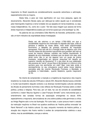 maçonaria no Brasil expandiu-se consideravelmente causando estranheza e admiração,
especialmente entre os maçons.
Desta feita, e para ser mais significativo em sua nova pesquisa, agora de
doutoramento, Alexandre Barata optou por debruçar-se sobre aquele que é considerado
pela historiografia maçônica o tema fundador de sua epopéia em terras brasileiras, ou seja,
nossa Independência. Ou, como diz o autor: “De fato essa imagem que associa de forma
direta maçonaria e Independência acabou por se tornar quase que uma tautologia” (p. 29).
As palavras de sua orientadora Célia Marinho de Azevedo, prefaciando a obra,
são um bom indicativo da originalidade dessa investigação:
Desta vez ele retornou a um tempo (1790-1822) em que a
sociabilidade maçônica era vivenciada no segredo das lojas, onde se
pensava e debatia as novas idéias, mais tarde cognominadas
Iluminismo, a despeito da ameaça constante da Inquisição
portuguesa. Para isso ele foi a Portugal onde se deparou com uma
imensa massa de documentos manuscritos que guardam até hoje as
vozes de maçons infelizes, colhidos nas malhas inquisitoriais. A
despeito de sua infelicidade, confesso que me diverti com eles, pois
afinal como não rir ao me deparar com um grupo de jovens
travessos, empenhados em devorar presuntos em desafio ao
supremo interdito da Quaresma? E o que dizer de sua celebração
dos prazeres da “carne”, já que Deus é tão benigno e o inferno é uma
quimera para nos atormentar em vida? Mas, mais belo ainda é
acompanhá-los no seu entusiasmo juvenil pelos novos ideários
acenados pela tão recente Revolução Francesa, a liberdade, a
igualdade, a fraternidade... quanto idealismo, quanta maçonaria!
(p.16).
No intento de compreender a inserção e a trajetória da maçonaria e dos maçons
brasileiros na virada dos séculos XVIII para o século XIX, Alexandre Barata buscou entender
o mundo luso-brasileiro daquele contexto e as diversas transformações culturais advindas
da difusão do pensamento iluminista e dos reflexos da Revolução Francesa sobre a ordem
política, jurídica e religiosa. Para isso, por um lado, faz uso de conceito de sociabilidade
(conforme o tratam Maurice Agulhon e Jean-François Sirinelli)3
como instrumental para o
entendimento das variadas formas de associação emergentes no século XVIII,
especialmente a maçonaria, denunciadoras de uma esfera pública onde germinava a crítica
ao Antigo Regime sob o crivo da Ilustração. Por outro lado, o autor procura inserir o estudo
da instituição maçônica no Brasil nos quadros analíticos da “história política renovada” de
René Rémond4
e da história cultural. Ou seja, enquanto momento da história política, a
atuação dos maçons não ficaria restrita à analise de comportamentos coletivos e seus
efeitos, mas às sensibilidades, crenças e valores.
 