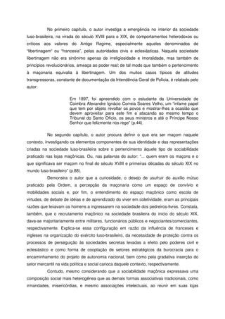 No primeiro capítulo, o autor investiga a emergência no interior da sociedade
luso-brasileira, na virada do século XVIII para o XIX, de comportamentos heterodoxos ou
críticos aos valores do Antigo Regime, especialmente aqueles denominados de
“libertinagem“ ou “francesia”, pelas autoridades civis e eclesiásticas. Naquela sociedade
libertinagem não era sinônimo apenas de irreligiosidade e imoralidade, mas também de
princípios revolucionários, ameaça ao poder real; de tal modo que também o pertencimento
à maçonaria equivalia à libertinagem. Um dos muitos casos típicos de atitudes
transgressoras, constante de documentação da Intendência Geral de Polícia, é relatado pelo
autor:
Em 1897, foi apreendido com o estudante da Universidade de
Coimbra Alexandre Ignácio Correia Soares Velho, um “infame papel
que tem por objeto revoltar os povos e mostrar-lhes a ocasião que
devem aproveitar para este fim e atacando ao mesmo tempo o
Tribunal do Santo Ofício, os seus ministros e até o Príncipe Nosso
Senhor que felizmente nos rege” (p.44).
No segundo capítulo, o autor procura definir o que era ser maçom naquele
contexto, investigando os elementos componentes de sua identidade e das representações
criadas na sociedade luso-brasileira sobre o pertencimento àquele tipo de sociabilidade
praticado nas lojas maçônicas. Ou, nas palavras do autor: “... quem eram os maçons e o
que significava ser maçom no final do século XVIII e primeiras décadas do século XIX no
mundo luso-brasileiro” (p.88).
Demonstra o autor que a curiosidade, o desejo de usufruir do auxílio mútuo
praticado pela Ordem, a percepção da maçonaria como um espaço de convívio e
mobilidades sociais e, por fim, o entendimento do espaço maçônico como escola de
virtudes, de debate de idéias e de aprendizado do viver em coletividade, eram as principais
razões que levavam os homens a ingressarem na sociedade dos pedreiros-livres. Constata,
também, que o recrutamento maçônico na sociedade brasileira do inicio do século XIX,
dava-se majoritariamente entre militares, funcionários públicos e negociantes/comerciantes,
respectivamente. Explica-se essa configuração em razão da influência de franceses e
ingleses na organização do exército luso-brasileiro, da necessidade de proteção contra os
processos de perseguição às sociedades secretas levadas a efeito pelo poderes civil e
eclesiástico e como forma de cooptação de setores estratégicos da burocracia para o
encaminhamento do projeto de autonomia nacional, bem como pela gradativa inserção do
setor mercantil na vida política e social carioca daquele contexto, respectivamente.
Contudo, mesmo considerando que a sociabilidade maçônica expressava uma
composição social mais heterogênea que as demais formas associativas tradicionais, como
irmandades, misericórdias, e mesmo associações intelectuais, ao reunir em suas lojas
 