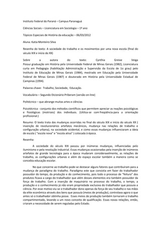 Instituto Federal do Paraná – Campus Paranaguá

Ciências Sociais – Licenciatura em Sociologia – 1º ano

Tópicos Especiais de História da educação – 06/03/2012

Aluna: Katia Monteiro Silva

Resenha do texto: A sociedade do trabalho e os movimentos por uma nova escola (final do
século XIX e início do XX)

Sobre        a       autora       do        texto:       Cynthia       Greive         Veiga
Possui graduação em História pela Universidade Federal de Minas Gerais (1982), Licenciatura
curta em Pedagogia (habilitação Administração e Supervisão da Escola de 1o grau) pelo
Instituto de Educação de Minas Gerais (1984), mestrado em Educação pela Universidade
Federal de Minas Gerais (1987) e doutorado em História pela Universidade Estadual de
Campinas (1994).

Palavras chave: Trabalho, Sociedade, Educação.

Vocabulário – Segundo Dicionário Priberam (versão on-line)

Politécnico – que abrange muitas artes e ciências

Psicotécnica - conjunto dos métodos científicos que permitem apreciar as reações psicológicas
e fisiológicas (motrizes) dos indivíduos. (Utiliza-se com freqüência para a orientação
profissional.)

Resumo: O texto trata das mudanças ocorridas no final do século XIX e início do século XX (
invenção de revolucionários artefatos mecânicos, mudança nas relações de trabalho e
configuração urbana), na sociedade ocidental, e como essas mudanças influenciaram a ideia
de escola ( “escola nova” e “escola ativa” ) colocada à época.

Resenha:

        A sociedade do século XIX passou por inúmeras mudanças, influenciadas pelo
iluminismo e pela revolução industrial. Essas mudanças ocasionadas pela inserção de inúmeros
artefatos de grande tecnologia para a época mudaram consideravelmente, as relações de
trabalho, as configurações urbanas e além do espaço escolar também a maneira como se
concebia educação escolar.

         No que concerne ao trabalho pode-se destacar alguns fatores que contribuíram para a
mudança de paradigma do trabalho. Paradigma este que consistia em fazer do trabalhador
possuidor do tempo, da produção e do conhecimento, pois todo o processo de “feitura” dos
produtos ficava a cargo do trabalhador que além desses elementos era também possuidor da
força de trabalho. Com a inserção de maquinário no processo do trabalho, o tempo, a
produção e o conhecimento já não eram propriedade exclusiva do trabalhador que possuía a
ciência. Por esse motivo viu-se o trabalhador dono apenas da força de seu trabalho e nas mãos
da elite econômica através dos bens que possuía (meios de produção), controlava agora o que
antes só o trabalhador obtinha posse. Esses meios de produção também tornaram o trabalho
compartimentado, levando a um novo conceito de qualificação. Essas novas relações, então,
criaram a necessidade de serem reguladas pelo Estado.
 