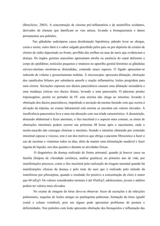 (Brasileiro, 2003). A concentração de citosina pró-inflamatória e de neutrófilos oxidantes,
derivados de elastase que danificam as vias aéreas, levando a bronquiectasia e danos
permanentes aos pulmões.
Nas glândulas sudoríparas causa desidratação hipotônica, pdendo levar ao choque,
coma e morte, outro fator é o sabor salgado percebido pelos pais ou por depósito de cristais de
cloreto de sódio depositado na fronte, pavilhão das orelhas ou asas do nariz que evidenciam a
doença. Os órgãos genitais masculino apresentam atrofia ou ausência do canal deferente e
corpo do epidídimo, testículos pequenos e imaturos no aparelho genital feminino as glândulas
cérvico-uterinas mostram-se distendidas, contendo muco espesso. O fígado apresentar-se
reduzido de volume e grosseiramente nodular. À microscopia: apresenta dilatação, obstrução
dos canalículos biliares por substância amorfa e reação inflamatória, lesões progridem para
uma cirrose. Secreções espessas nos ductos pancreáticos causam uma dilatação secundária e
uma mudança císticas nos ductos distais, levando a uma pancreatite. O pâncreas produz
tripsinogênio, porém no portador de FC esta enzima não chega ao intestino, levando à
obstrução dos ductos pancreáticos, impedindo a secreção da mesma fazendo com que ocorra à
ativação da tripsina, no exame laboratorial está enzima se encontra em valores elevados. A
insuficiência pancreatica leva a uma má absorção com sua tríade característica: A desnutrição,
distensão abdominal e fezes anormais, o íleo mecônial é o aspecto mais comum, os sinais de
obstruções intestinais podem ocorrer nas primeiras 48 horas após o nascimento, onde o
recém-nascido não consegue eliminar o mecônio, ficando o intestino obstruído por conteúdo
intestinal espesse e viscoso, este é um dos motivos que obriga o paciente fibrocístico a fazer o
uso de enzimas e vitaminas todos os dias, além de manter uma alimentação saudável e fazer
ingesta de líquido, nos dias quentes e durante as atividades físicas.
O diagnóstico da doença realizado de forma artesanal, quando já houver casos na
família (biópsia de vilosidade coriônica, análise genética), no primeiro ano de vida, por
manifestações precoces, como o íleo mecônial pela realização da triagem neonatal quando há
manifestações clínicas da doença e pelo teste do suor que é realizado pelo método da
iontoforese por pilocarpina, quando o resultado for positivo a concentração de cloro é maior
que 60 mEq/l. Os valores considerados normais é até 45mEq/l; adolescentes, jovens e adultos
podem ter valores mais elevados.
No exame de imagem do tórax deve-se observar: focos de secreções e de infecções
pulmonares, sequelas de lesões antigas no parênquima pulmonar, formação do tórax (gradil
costal e coluna vertebral), pois em alguns pode apresentar problemas de postura e
deformidades. Nos pulmões com lesão apresenta obstrução dos bronquíolos e inflamação das
 