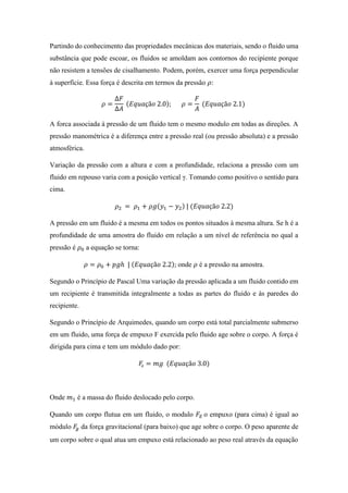 Partindo do conhecimento das propriedades mecânicas dos materiais, sendo o fluido uma
substância que pode escoar, os fluidos se amoldam aos contornos do recipiente porque
não resistem a tensões de cisalhamento. Podem, porém, exercer uma força perpendicular
à superfície. Essa força é descrita em termos da pressão 𝜌:
𝜌 =
∆𝐹
∆𝐴
(𝐸𝑞𝑢𝑎çã𝑜 2.0); 𝜌 =
𝐹
𝐴
(𝐸𝑞𝑢𝑎çã𝑜 2.1)
A forca associada à pressão de um fluido tem o mesmo modulo em todas as direções. A
pressão manométrica é a diferença entre a pressão real (ou pressão absoluta) e a pressão
atmosférica.
Variação da pressão com a altura e com a profundidade, relaciona a pressão com um
fluido em repouso varia com a posição vertical γ. Tomando como positivo o sentido para
cima.
𝜌2 = 𝜌1 + 𝜌𝑔(𝑦1 − 𝑦2) | (𝐸𝑞𝑢𝑎çã𝑜 2.2)
A pressão em um fluido é a mesma em todos os pontos situados à mesma altura. Se h é a
profundidade de uma amostra do fluido em relação a um nível de referência no qual a
pressão é 𝜌0 a equação se torna:
𝜌 = 𝜌0 + 𝑝𝑔ℎ | (𝐸𝑞𝑢𝑎çã𝑜 2.2); onde 𝜌 é a pressão na amostra.
Segundo o Princípio de Pascal Uma variação da pressão aplicada a um fluido contido em
um recipiente é transmitida integralmente a todas as partes do fluido e às paredes do
recipiente.
Segundo o Princípio de Arquimedes, quando um corpo está total parcialmente submerso
em um fluido, uma força de empuxo F exercida pelo fluido age sobre o corpo. A força é
dirigida para cima e tem um módulo dado por:
𝐹e = 𝑚𝑔 (𝐸𝑞𝑢𝑎çã𝑜 3.0)
Onde 𝑚1 é a massa do fluido deslocado pelo corpo.
Quando um corpo flutua em um fluido, o modulo 𝐹𝐸 o empuxo (para cima) é igual ao
módulo 𝐹𝑔 da força gravitacional (para baixo) que age sobre o corpo. O peso aparente de
um corpo sobre o qual atua um empuxo está relacionado ao peso real através da equação
 