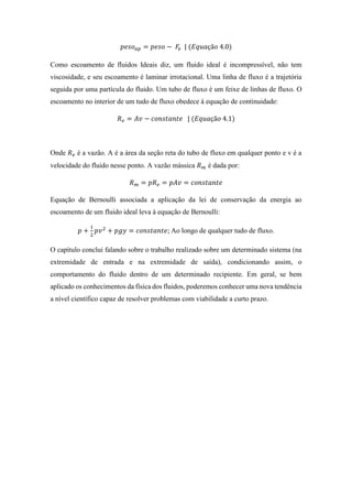 𝑝𝑒𝑠𝑜 𝑎𝑝 = 𝑝𝑒𝑠𝑜 − 𝐹𝑒 | (𝐸𝑞𝑢𝑎çã𝑜 4.0)
Como escoamento de fluidos Ideais diz, um fluido ideal é incompressível, não tem
viscosidade, e seu escoamento é laminar irrotacional. Uma linha de fluxo é a trajetória
seguida por uma partícula do fluido. Um tubo de fluxo é um feixe de linhas de fluxo. O
escoamento no interior de um tudo de fluxo obedece à equação de continuidade:
𝑅 𝑣 = 𝐴𝑣 − 𝑐𝑜𝑛𝑠𝑡𝑎𝑛𝑡𝑒 | (𝐸𝑞𝑢𝑎çã𝑜 4.1)
Onde 𝑅 𝑣 é a vazão. A é a área da seção reta do tubo de fluxo em qualquer ponto e v é a
velocidade do fluido nesse ponto. A vazão mássica 𝑅 𝑚 é dada por:
𝑅 𝑚 = 𝑝𝑅 𝑣 = 𝑝𝐴𝑣 = 𝑐𝑜𝑛𝑠𝑡𝑎𝑛𝑡𝑒
Equação de Bernoulli associada a aplicação da lei de conservação da energia ao
escoamento de um fluido ideal leva à equação de Bernoulli:
𝑝 +
1
2
𝑝𝑣2
+ 𝑝𝑔𝑦 = 𝑐𝑜𝑛𝑠𝑡𝑎𝑛𝑡𝑒; Ao longo de qualquer tudo de fluxo.
O capítulo conclui falando sobre o trabalho realizado sobre um determinado sistema (na
extremidade de entrada e na extremidade de saída), condicionando assim, o
comportamento do fluido dentro de um determinado recipiente. Em geral, se bem
aplicado os conhecimentos da física dos fluidos, poderemos conhecer uma nova tendência
a nível científico capaz de resolver problemas com viabilidade a curto prazo.
 