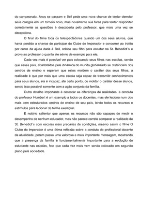 do campeonato. Anos se passam e Bell pede uma nova chance de tentar derrotar
seus colegas em um torneio novo, mas novamente sua farsa para tentar responder
corretamente as questões é descoberta pelo professor, que mais uma vez se
decepciona.
      O final do filme toca os telespectadores quando um dos seus alunos, que
havia perdido a chance de participar do Clube do Imperador e concorrer ao troféu
por conta da ajuda dada à Bell, coloca seu filho para estudar na St. Benedict´s e
prova ao professor o quanto ele sérvio de exemplo para ele.
      Cada vez mais é possível ver pais colocando seus filhos nas escolas, sendo
que esses pais, abarrotados pela dinâmica do mundo globalizado se distanciam dos
centros de ensino e esperam que estes moldem o caráter dos seus filhos, a
realidade é que por mais que uma escola seja capaz de transmitir conhecimentos
para seus alunos, ela é incapaz, até certo ponto, de moldar o caráter desse alunos,
sendo isso possível somente com a ação conjunta da família.
      Outro detalhe importante é destacar as diferenças de realidades, a conduta
do professor Humbert é um exemplo a todos os docentes, mas ele leciona num dos
mais bem estruturados centros de ensino de seu país, tendo todos os recursos e
estímulos para lecionar de forma exemplar.
      É notório salientar que apenas os recursos não são capazes de medir o
desempenho de nenhum educador, mas não parece correto comparar a realidade de
St. Benedict´s com escolas mais precárias de condições, mesmo assim o filme O
Clube do Imperador é uma ótima reflexão sobre a conduta do profissional docente
da atualidade, porém passa uma valorosa e mais importante mensagem, mostrando
que a presença da família é fundamentalmente importante para a evolução do
estudante nas escolas, fato que cada vez mais vem sendo colocado em segundo
plano pela sociedade.
 