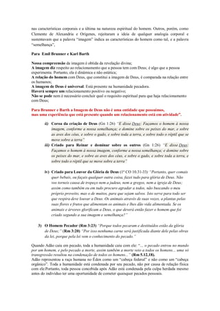 nas características corporais e a última na natureza espiritual do homem. Outros, porém, como
Clemente de Alexandria e Orígenes, rejeitaram a ideia de qualquer analogia corporal e
sustentavam que a palavra “imagem” indica as características do homem como tal, e a palavra
“semelhança”,
Para Emil Brunner e Karl Barth
Nossa compreensão da imagem é obtida da revelação divina;
A imagem diz respeito ao relacionamento que a pessoa tem com Deus; é algo que a pessoa
experimenta. Portanto, ela é dinâmica e não estática;
A relação do homem com Deus, que constitui a imagem de Deus, é comparada na relação entre
os humanos;
A imagem de Deus é universal. Está presente na humanidade pecadora.
Haverá sempre um relacionamento positivo ou negativo;
Não se pode nem é necessário concluir qual o requisito espiritual para que haja relacionamento
com Deus;
Para Brunner e Barth a Imagem de Deus não é uma entidade que possuímos,
mas uma experiência que está presente quando um relacionamento está em atividade”.
ii) Coroa da criação de Deus (Gn 1:26) “E disse Deus: Façamos o homem à nossa
imagem, conforme a nossa semelhança; e domine sobre os peixes do mar, e sobre
as aves dos céus, e sobre o gado, e sobre toda a terra, e sobre todo o réptil que se
move sobre a terra”
iii) Criado para Reinar e dominar sobre os outros (Gn 1:26) “E disse Deus:
Façamos o homem à nossa imagem, conforme a nossa semelhança; e domine sobre
os peixes do mar, e sobre as aves dos céus, e sobre o gado, e sobre toda a terra, e
sobre todo o réptil que se move sobre a terra”
iv) Criado para Louvor da Glória de Deus (1ª CO 10.31-33) “Portanto, quer comais
quer bebais, ou façais qualquer outra coisa, fazei tudo para glória de Deus. Não
vos torneis causa de tropeço nem a judeus, nem a gregos, nem a igreja de Deus;
assim como também eu em tudo procuro agradar a todos, não buscando o meu
próprio proveito, mas o de muitos, para que sejam salvos. Isto serve para todo ser
que respira deve louvar a Deus. Os animais através de suas vozes, a plantas pelas
suas flores e frutos que alimentam os animais e lhes dão vida alimentada. Se os
animais e árvores glorificam a Deus, o que deverá então fazer o homem que foi
criado segundo a sua imagem e semelhança?”
3) O Homem Pecador (Rm 3:23) “Porque todos pecaram e destituídos estão da glória
de Deus;” (Rm 3:20) “Por isso nenhuma carne será justificada diante dele pelas obras
da lei, porque pela lei vem o conhecimento do pecado.”
Quando Adão caiu em pecado, toda a humanidade caiu com ele: “... o pecado entrou no mundo
por um homem, e pelo pecado a morte, assim também a morte veio a todos os homens... uma só
transgressão resultou na condenação de todos os homens...” (Rm 5.12,18).
Adão representou a raça humana no Éden como um “cabeça federal” e não como um “cabeça
orgânico”. Toda a humanidade está condenada por seu pecado, não por causa de relação física
com ele.Portanto, toda pessoa concebida após Adão está condenada pela culpa herdada mesmo
antes do indivíduo ter uma oportunidade de cometer quaisquer pecados pessoais.

 