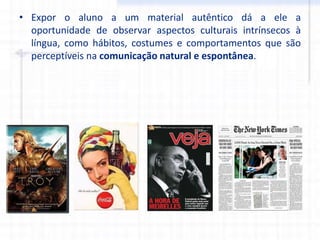 • Expor o aluno a um material autêntico dá a ele a
oportunidade de observar aspectos culturais intrínsecos à
língua, como hábitos, costumes e comportamentos que são
perceptíveis na comunicação natural e espontânea.
 
