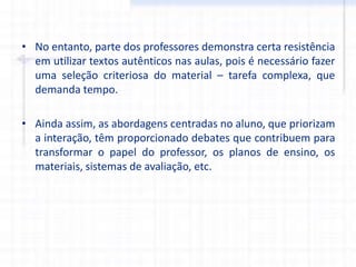 • No entanto, parte dos professores demonstra certa resistência
em utilizar textos autênticos nas aulas, pois é necessário fazer
uma seleção criteriosa do material – tarefa complexa, que
demanda tempo.
• Ainda assim, as abordagens centradas no aluno, que priorizam
a interação, têm proporcionado debates que contribuem para
transformar o papel do professor, os planos de ensino, os
materiais, sistemas de avaliação, etc.
 