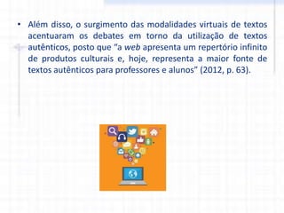• Além disso, o surgimento das modalidades virtuais de textos
acentuaram os debates em torno da utilização de textos
autênticos, posto que “a web apresenta um repertório infinito
de produtos culturais e, hoje, representa a maior fonte de
textos autênticos para professores e alunos” (2012, p. 63).
 