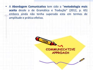 • A Abordagem Comunicativa tem sido a “metodologia mais
aceita desde a de Gramática e Tradução” (2012, p. 65)
embora ainda não tenha superado esta em termos de
amplitude e prática efetiva.
 