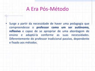 A Era Pós-Método
• Surge a partir da necessidade de haver uma pedagogia que
compreendesse o professor como um ser autônomo,
reflexivo e capaz de se apropriar de uma abordagem de
ensino e adaptá-la conforme as suas necessidades.
Diferentemente do professor tradicional passivo, dependente
e fixado aos métodos.
 
