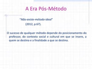 A Era Pós-Método
“Não-existe-método-ideal”
(2012, p.67).
O sucesso de qualquer método depende do posicionamento do
professor, do contexto social e cultural em que se insere, a
quem se destina e a finalidade a que se destina.
 