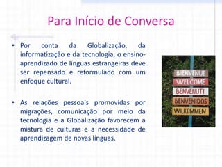 Para Início de Conversa
• Por conta da Globalização, da
informatização e da tecnologia, o ensino-
aprendizado de línguas estrangeiras deve
ser repensado e reformulado com um
enfoque cultural.
• As relações pessoais promovidas por
migrações, comunicação por meio da
tecnologia e a Globalização favorecem a
mistura de culturas e a necessidade de
aprendizagem de novas línguas.
 