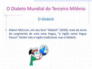 O Dialeto Mundial do Terceiro Milênio
O Globish
• Robert McCrum, em seu livro “Globish” (2010), trata do tema
do surgimento de uma nova língua, “o inglês como língua
franca”. Porém não o inglês tradicional, mas o Globish.
 