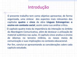 Introdução
O presente trabalho tem como objetivo apresentar, de forma
organizada, uma síntese dos aspectos mais relevantes dos
capítulos quatro e cinco da obra Línguas Estrangeiras: o
ensino em contexto social, assim como sua análise crítica.
O capítulo quatro trata da importância da interação no âmbito
da Abordagem Comunicativa, além de destacar a utilização de
material autêntico nas aulas. O capítulo cinco analisa o ensino
de idiomas no terceiro milênio, os novos meios de
comunicação e suas implicações no contexto educacional.
Por fim, conclui-se apresentando as considerações sobre cada
capítulo estudado.
 