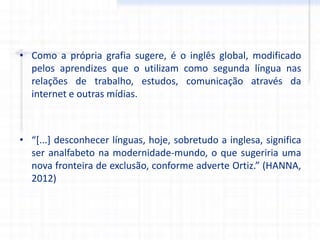 • Como a própria grafia sugere, é o inglês global, modificado
pelos aprendizes que o utilizam como segunda língua nas
relações de trabalho, estudos, comunicação através da
internet e outras mídias.
• “[...] desconhecer línguas, hoje, sobretudo a inglesa, significa
ser analfabeto na modernidade-mundo, o que sugeriria uma
nova fronteira de exclusão, conforme adverte Ortiz.” (HANNA,
2012)
 