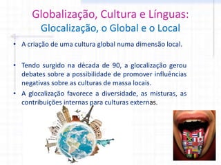 Globalização, Cultura e Línguas:
Glocalização, o Global e o Local
• A criação de uma cultura global numa dimensão local.
• Tendo surgido na década de 90, a glocalização gerou
debates sobre a possibilidade de promover influências
negativas sobre as culturas de massa locais.
• A glocalização favorece a diversidade, as misturas, as
contribuições internas para culturas externas.
 