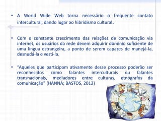• A World Wide Web torna necessário o frequente contato
intercultural, dando lugar ao hibridismo cultural.
• Com o constante crescimento das relações de comunicação via
internet, os usuários da rede devem adquirir domínio suficiente de
uma língua estrangeira, a ponto de serem capazes de manejá-la,
desnudá-la e vesti-la.
• “Aqueles que participam ativamente desse processo poderão ser
reconhecidos como falantes interculturais ou falantes
transnacionais, mediadores entre culturas, etnógrafos da
comunicação” (HANNA; BASTOS, 2012)
 