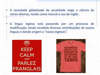 • A sociedade globalizada da atualidade exige a ciência de
vários idiomas, tendo como natural o uso do inglês.
• A língua inglesa está passando por um processo de
modificação, tendo recebido diversas contribuições de outras
línguas e dando origem a “novos ingleses”.
 