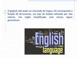 • O globish não pode ser chamado de língua. Ele corresponde à
função de ferramenta, um tipo de dialeto utilizado por não
nativos. Um inglês simplificado, com menos regras
gramaticais.
 